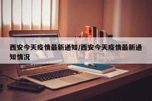 西安今天疫情最新通知/西安今天疫情最新通知情况