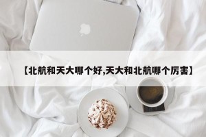 【北航和天大哪个好,天大和北航哪个厉害】