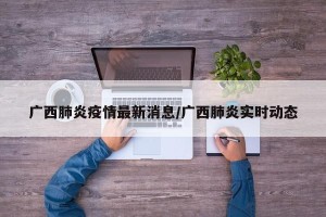 广西肺炎疫情最新消息/广西肺炎实时动态