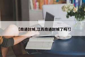【南通封城,江苏南通封城了吗?】
