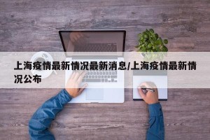 上海疫情最新情况最新消息/上海疫情最新情况公布
