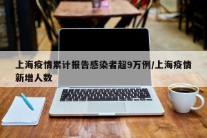 上海疫情累计报告感染者超9万例/上海疫情新增人数