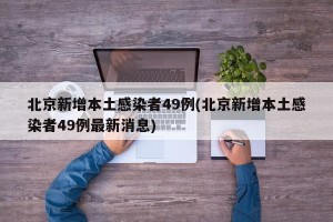 北京新增本土感染者49例(北京新增本土感染者49例最新消息)