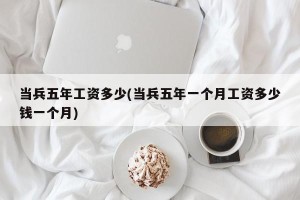 当兵五年工资多少(当兵五年一个月工资多少钱一个月)