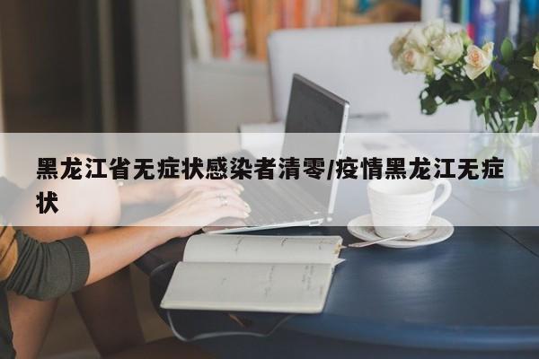 黑龙江省无症状感染者清零/疫情黑龙江无症状