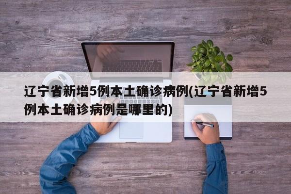 辽宁省新增5例本土确诊病例(辽宁省新增5例本土确诊病例是哪里的)