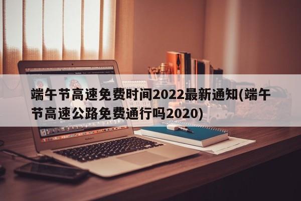 端午节高速免费时间2022最新通知(端午节高速公路免费通行吗2020)