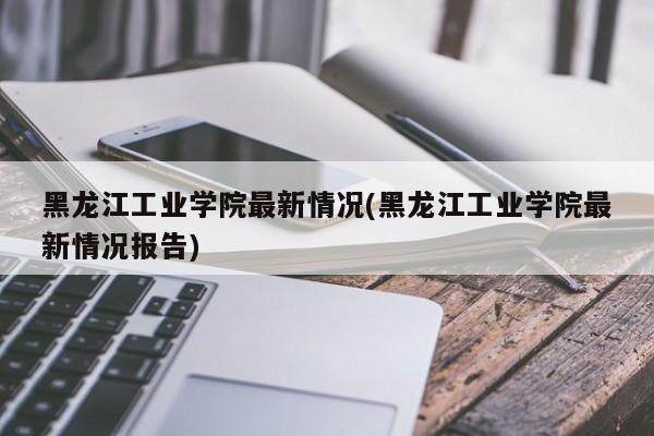 黑龙江工业学院最新情况(黑龙江工业学院最新情况报告)