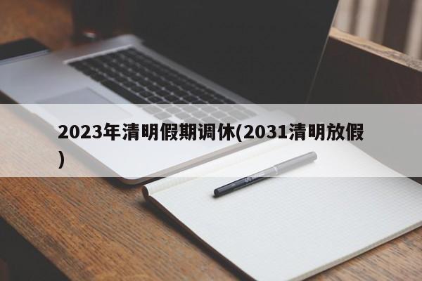2023年清明假期调休(2031清明放假)