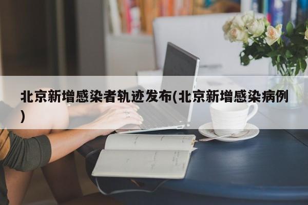 北京新增感染者轨迹发布(北京新增感染病例)