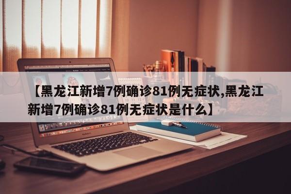 【黑龙江新增7例确诊81例无症状,黑龙江新增7例确诊81例无症状是什么】