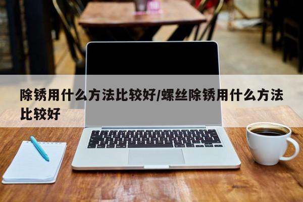 除锈用什么方法比较好/螺丝除锈用什么方法比较好