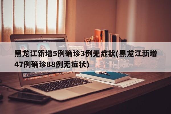 黑龙江新增5例确诊3例无症状(黑龙江新增47例确诊88例无症状)