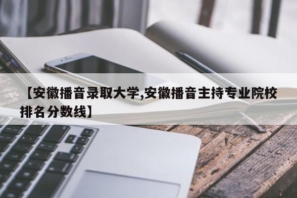 【安徽播音录取大学,安徽播音主持专业院校排名分数线】