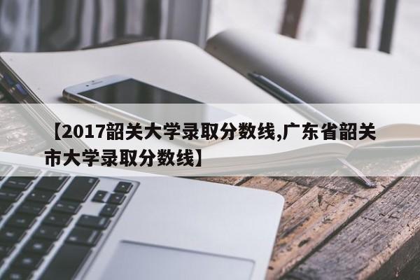 【2017韶关大学录取分数线,广东省韶关市大学录取分数线】