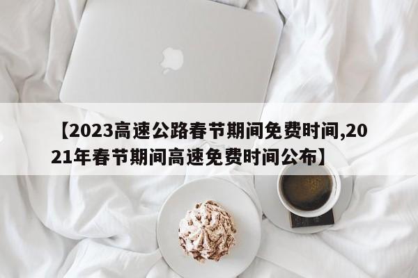 【2023高速公路春节期间免费时间,2021年春节期间高速免费时间公布】