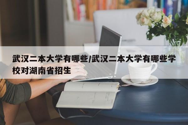 武汉二本大学有哪些/武汉二本大学有哪些学校对湖南省招生