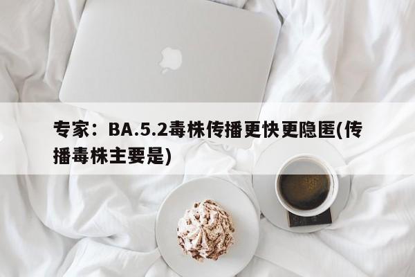 专家:BA.5.2毒株传播更快更隐匿(传播毒株主要是)