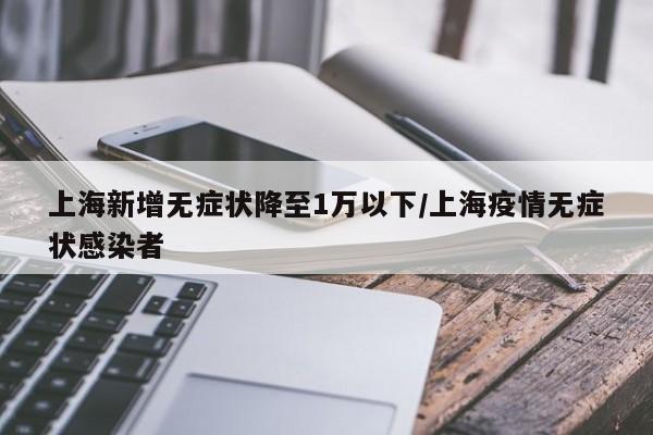 上海新增无症状降至1万以下/上海疫情无症状感染者