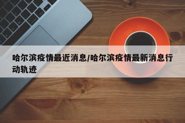 哈尔滨疫情最近消息/哈尔滨疫情最新消息行动轨迹