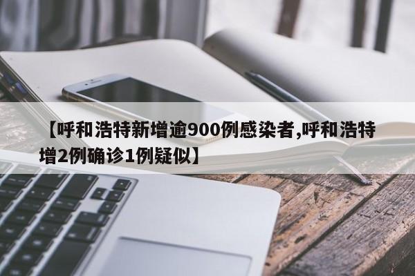 【呼和浩特新增逾900例感染者,呼和浩特增2例确诊1例疑似】