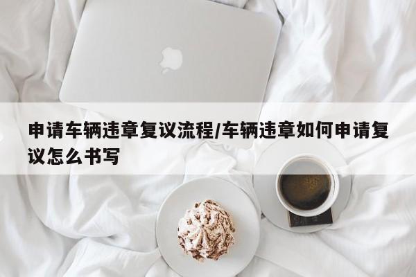 申请车辆违章复议流程/车辆违章如何申请复议怎么书写