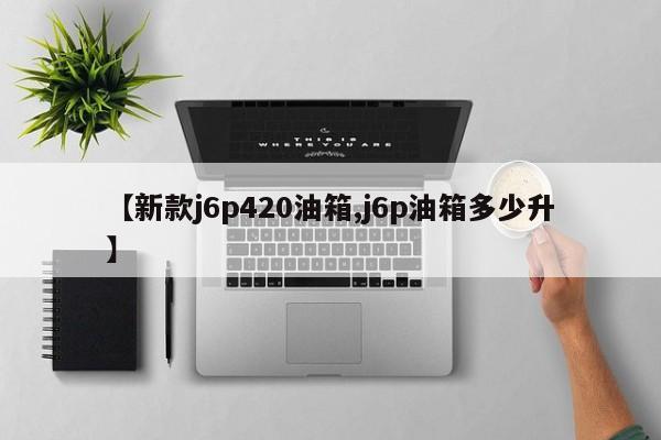 【新款j6p420油箱,j6p油箱多少升】