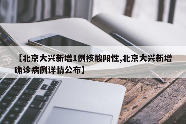 【北京大兴新增1例核酸阳性,北京大兴新增确诊病例详情公布】