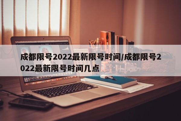 成都限号2022最新限号时间/成都限号2022最新限号时间几点