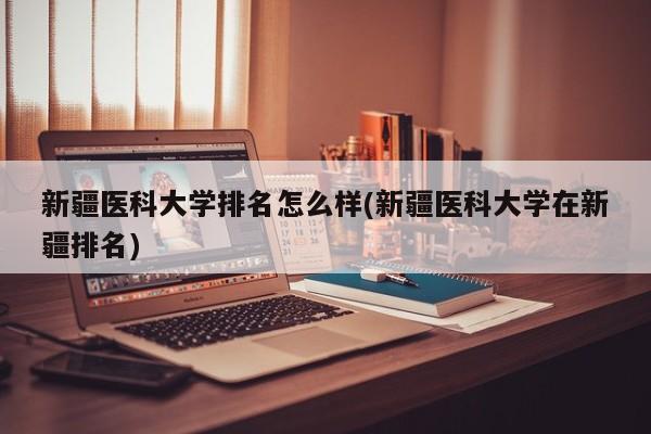 新疆医科大学排名怎么样(新疆医科大学在新疆排名)