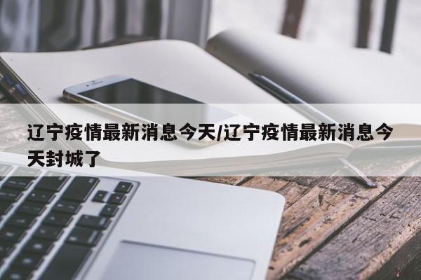 辽宁疫情最新消息今天/辽宁疫情最新消息今天封城了